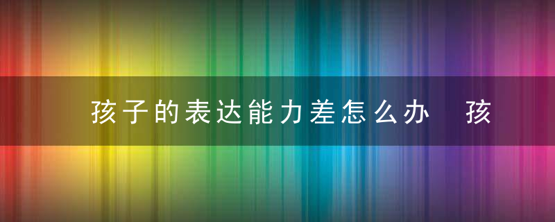 孩子的表达能力差怎么办 孩子的表达能力差如何解决